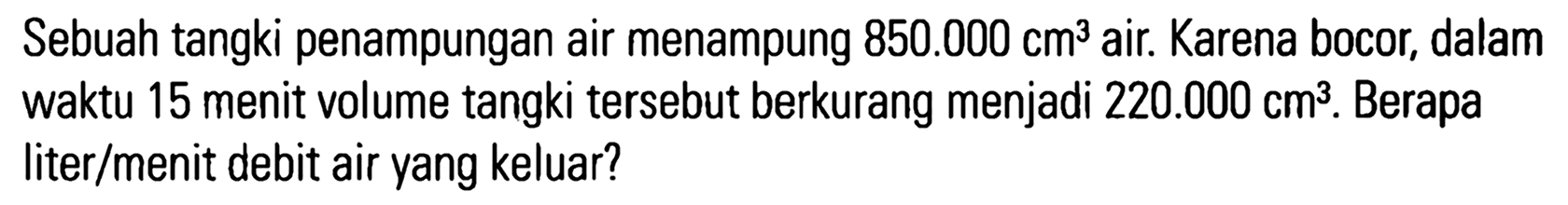 Sebuah tangki penampungan air menampung 850.000 cm^3 air. Karena bocor; dalam waktu 15 menit volume tangki tersebut berkurang menjadi 220.000 cm^3 . Berapa liter/menit debit air yang keluar?