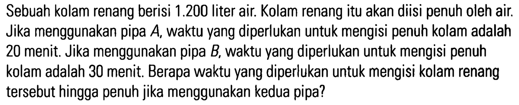 Sebuah kolam renang berisi 1.200 liter air. Kolam renang itu akan diisi penuh oleh air. Jika menggunakan pipa A, waktu yang diperlukan untuk mengisi penuh kolam adalah 20 menit Jika menggunakan pipa B, waktu yang diperlukan untuk mengisi penuh kolam adalah 30 menit: Berapa waktu yang diperlukan untuk mengisi kolam renang tersebut hingga penuh jika menggunakan kedua pipa?