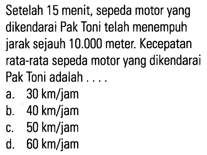 Setelah 15 menit; sepeda motor yang dikendarai Pak Toni telah menempuh jarak sejauh 10.000 meter. Kecepatan rata-rata sepeda motor yang dikendarai Pak Toni adalah 30 km/jam a. b_ 40 km/jam 50 km/jam C. d. 60 km/jam