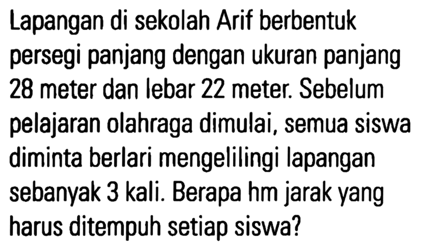 Lapangan di sekolah Arif berbentuk persegi panjang dengan ukuran panjang 28 meter dan lebar 22 meter. Sebelum pelajaran olahraga dimulai, semua siswa diminta berlari mengelilingi lapangan sebanyak 3 kali. Berapa hm jarak yang harus ditempuh setiap siswa?