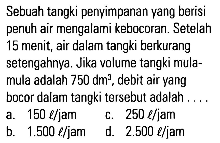 Sebuah tangki penyimpanan yang berisi penuh air mengalami kebocoran. Setelah 15 menit, air dalam tangki berkurang setengahnya. Jika volume tangki mula- mula adalah 750 dm^3, debit air yang bocor dalam tangki tersebut adalah ...