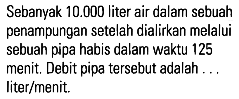 Sebanyak 10.000 liter air dalam sebuah penampungan setelah dialirkan melalui sebuah pipa habis dalam waktu 125 menit. Debit pipa tersebut adalah ... liter/menit.