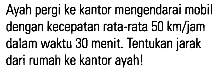 Ayah pergi ke kantor mengendarai mobil dengan kecepatan rata-rata 50 km/jam dalam waktu 30 menit. Tentukan jarak dari rumah ke kantor ayah!