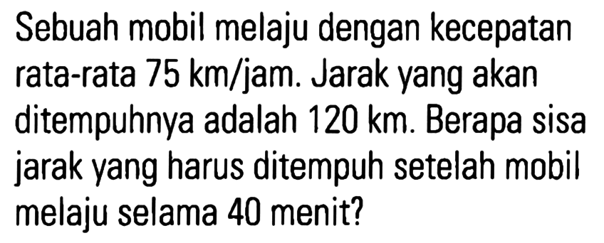 Sebuah mobil melaju dengan kecepatan rata-rata 75 km/jam. Jarak yang akan ditempuhnya adalah 120 km. Berapa sisa jarak yang harus ditempuh setelah mobil melaju selama 40 menit?