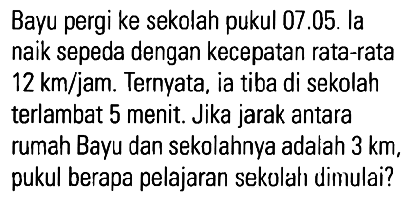 Bayu pergi ke sekolah pukul 07.05. la naik sepeda dengan kecepatan rata-rata 12 km/jam. Ternyata, ia tiba di sekolah terlambat 5 menit. Jika jarak antara rumah Bayu dan sekolahnya adalah 3 km, pukul berapa pelajaran sekolah dimulai?