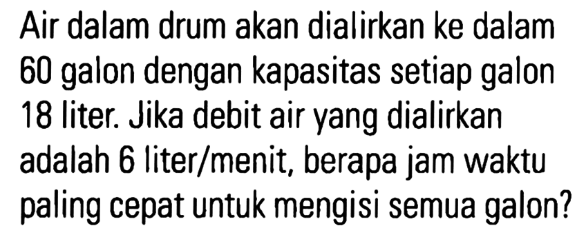 Air dalam drum akan dialirkan ke dalam 60 galon dengan kapasitas setiap galon 18 liter. Jika debit air yang dialirkan adalah 6 liter/menit, berapa jam waktu paling cepat untuk mengisi semua galon?