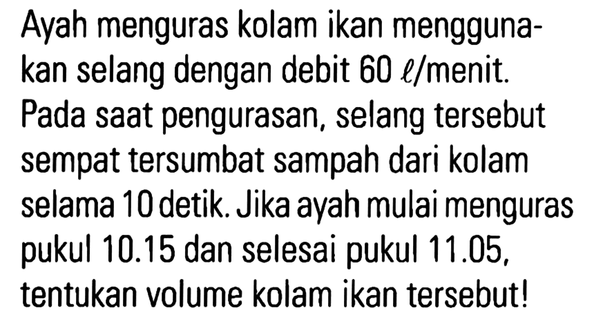 Ayah menguras kolam ikan menggunakan selang dengan debit 60 l/menit. Pada saat pengurasan, selang tersebut sempat tersumbat sampah dari kolam selama 10 detik. Jika ayah mulai menguras pukul 10.15 dan selesai pukul 11.05, tentukan volume kolam ikan tersebut!