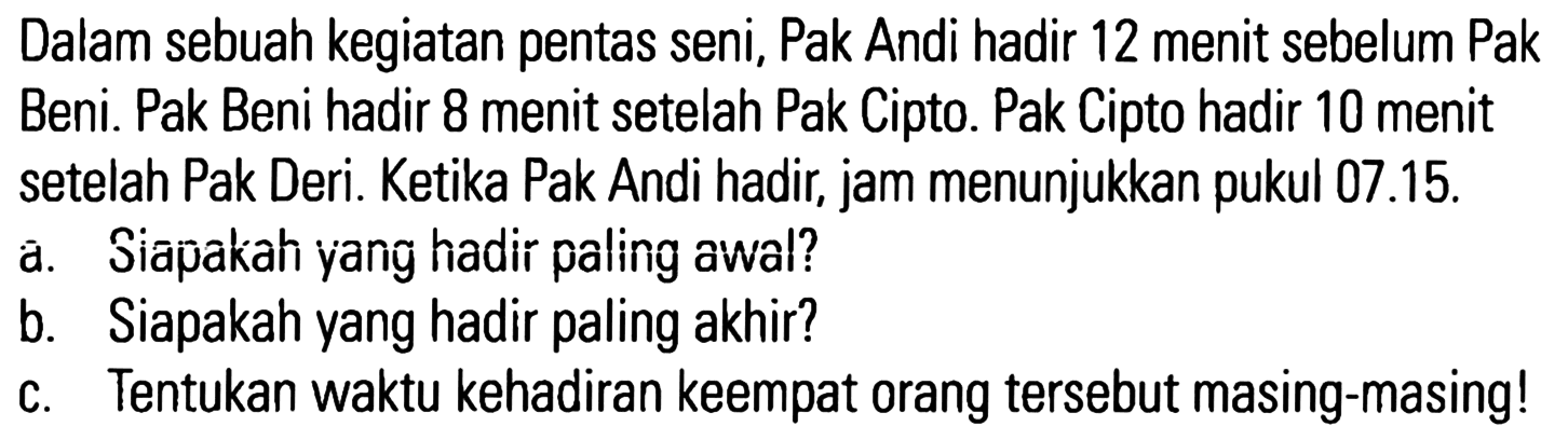 Dalam sebuah kegiatan pentas seni, Pak Andi hadir 12 menit sebelum Pak Beni. Pak Beni hadir 8 menit setelah Pak Cipto. Pak Cipto hadir 10 menit setelah Pak Deri. Ketika Pak Andi hadir, jam menunjukkan pukul 07.15. a. Siapakah yang hadir paling awal? b. Siapakah yang hadir paling akhir? c. Tentukan waktu kehadiran keempat orang tersebut masing-masing!