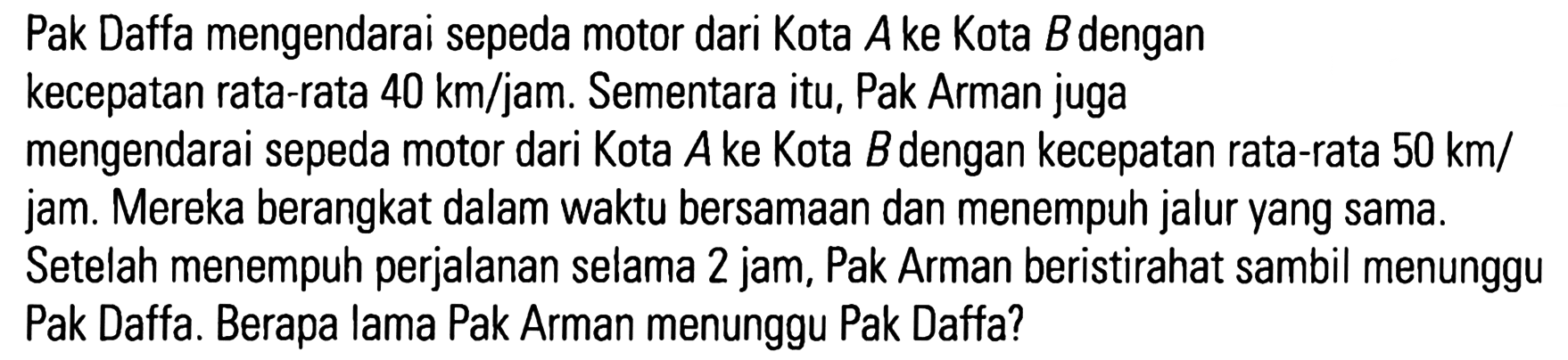 Pak Daffa mengendarai sepeda motor dari Kota A ke Kota B dengan kecepatan rata-rata 40 km/jam. Sementara itu, Pak Arman juga mengendarai sepeda motor dari Kota A ke Kota Bdengan kecepatan rata-rata 50 km/ jam: Mereka berangkat dalam waktu bersamaan dan menempuh jalur yang sama. Setelah menempuh perjalanan selama 2 jam, Pak Arman beristirahat sambil menunggu Pak Daffa. Berapa lama Pak Arman menunggu Pak Daffa?