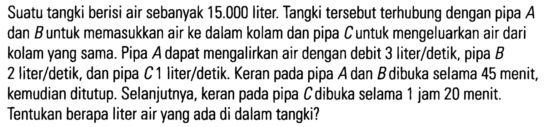 Suatu tangki berisi air sebanyak 15.000 liter. Tangki tersebut terhubung dengan pipa A dan B untuk memasukkan air ke dalam kolam dan pipa C untuk mengeluarkan air dari kolam yang sama. Pipa A dapat mengalirkan air dengan debit 3 liter/detik, pipa B 2 liter/detik, dan pipa C 1 liter/detik. Keran pada pipa A dan B dibuka selama 45 menit, kemudian ditutup. Selanjutnya, keran pada pipa C dibuka selama 1 jam 20 menit. Tentukan berapa liter air yang ada di dalam tangki?