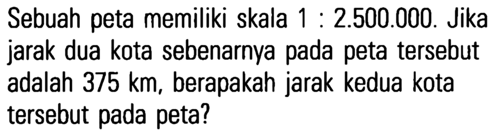 Sebuah peta memiliki skala 1 : 2.500.000. Jika jarak dua kota sebenarnya pada peta tersebut adalah 375 km, berapakah jarak kedua kota tersebut pada peta?