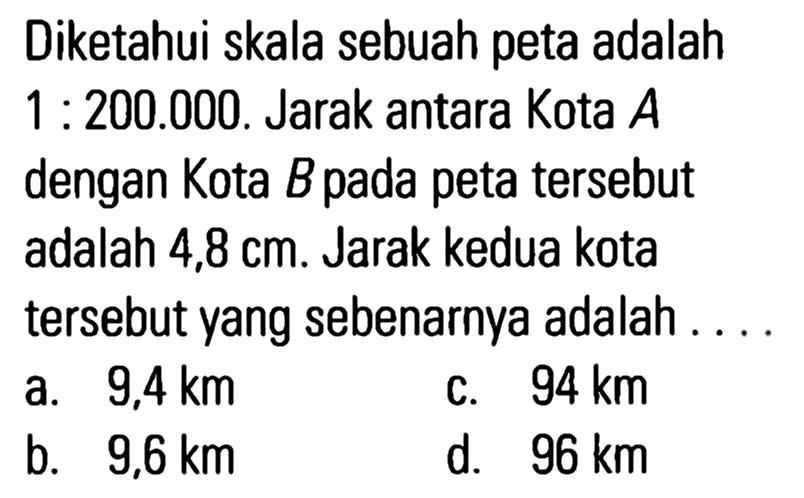 Diketahui skala sebuah peta adalah 1 : 200.000 . Jarak antara Kota A dengan Kota B pada peta tersebut adalah 4,8 cm. Jarak kedua kota tersebut yang sebenarnya adalah ....