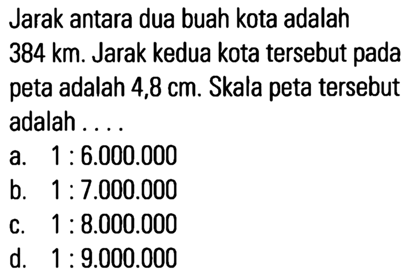 Jarak antara dua buah kota adalah 384 km. Jarak kedua kota tersebut pada peta adalah 4,8 cm. Skala peta tersebut adalah