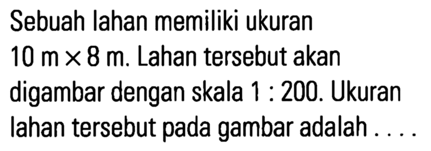 Sebuah Iahan memiliki ukuran 10 m x 8 m. Lahan tersebut akan digambar dengan skala 1 : 200. Ukuran lahan tersebut pada gambar adalah...