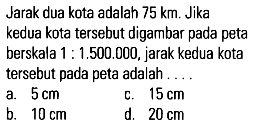 Jarak dua kota adalah 75 km. Jika kedua kota tersebut digambar pada peta berskala 1 : 1.500.000, jarak kedua kota tersebut pada peta adalah ....