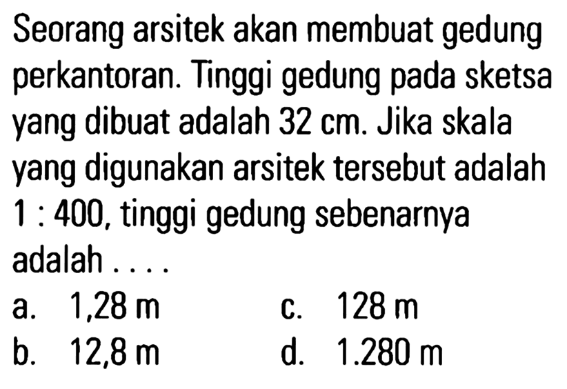 Seorang arsitek akan membuat gedung perkantoran. Tinggi gedung pada sketsa yang dibuat adalah 32 cm. Jika skala yang digunakan arsitek tersebut adalah 1 : 400, tinggi gedung sebenarnya adalah ....