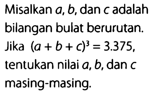 Misalkan a, b, dan c adalah bilangan bulat berurutan. Jika (a + b+ c)^3 =3.375, tentukan nilai a, b,dan c masing-masing: