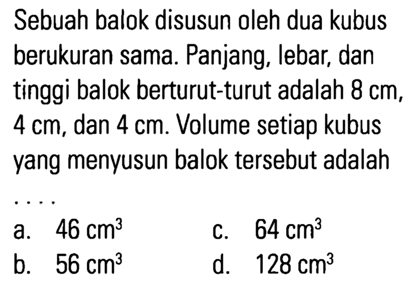 Sebuah balok disusun oleh dua kubus berukuran sama. Panjang, lebar, dan tinggi balok berturut-turut adalah 8 cm, 4 cm, dan 4 cm. Volume setiap kubus yang menyusun balok tersebut adalah ...