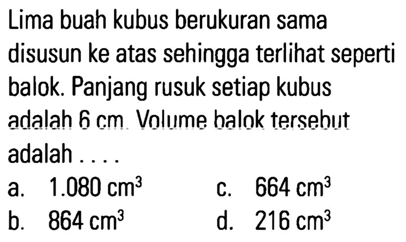 Lima buah kubus berukuran sama disusun ke atas sehingga terlihat seperti balok. Panjang rusuk setiap kubus adalah 6 cm. Volume balok tersebut adalah...