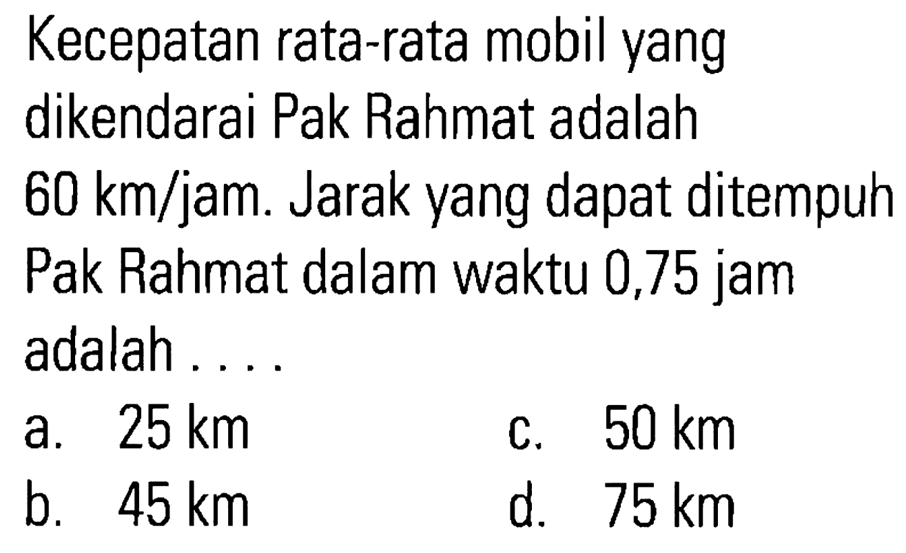 Kecepatan rata-rata mobil yang dikendarai Pak Rahmat adalah 60 km/jam. Jarak yang dapat ditempuh Pak Rahmat dalam waktu 0,75 jam adalah 25 km 50 km a. C. b; 45 km d. 75 km