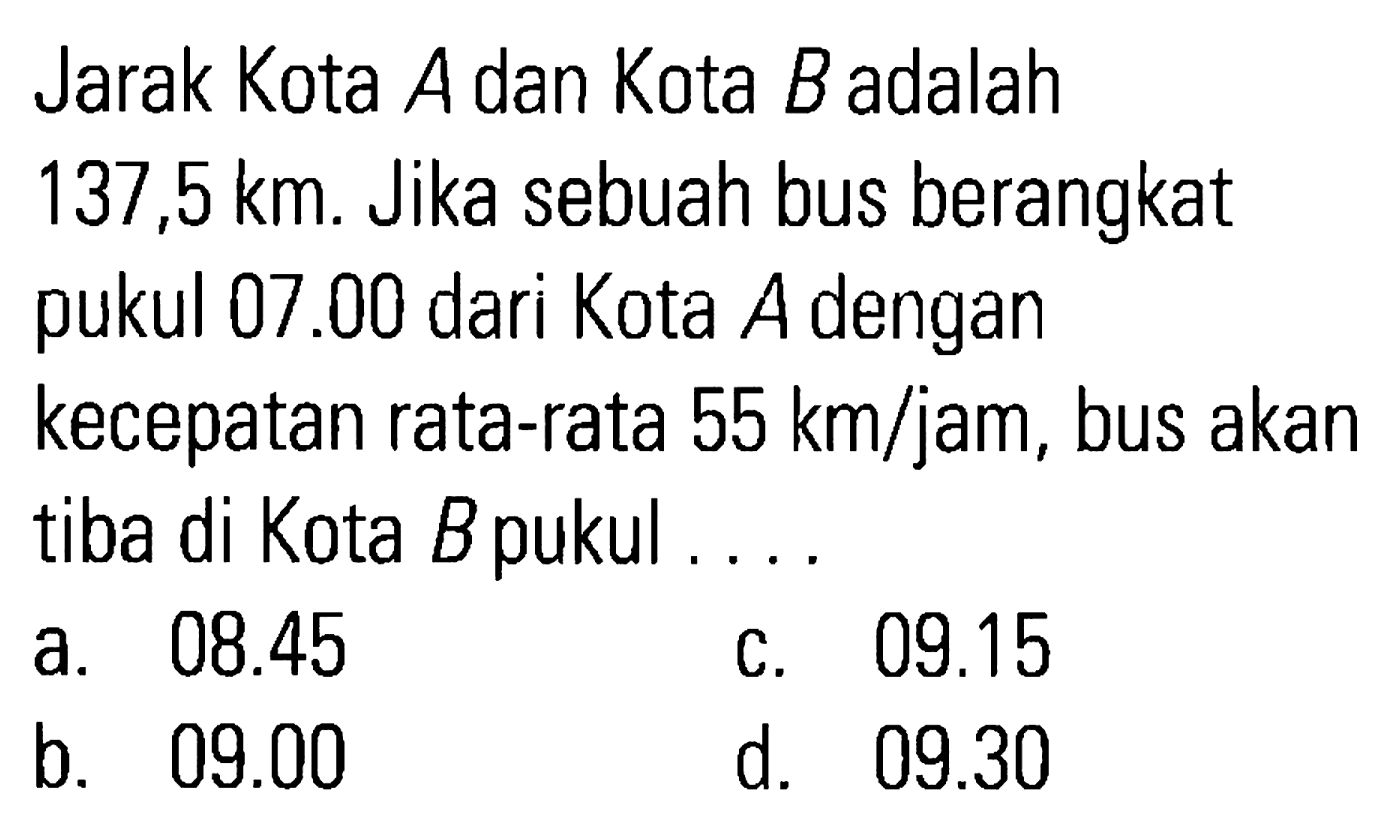 Jarak Kota A dan Kota B adalah 137,5 km. Jika sebuah bus berangkat pukul 07.00 dari Kota A dengan kecepatan rata-rata 55 km/jam, bus akan tiba di Kota B pukul ...