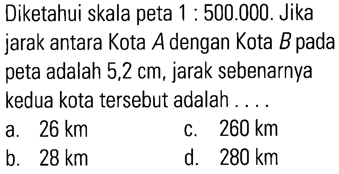 Diketahui skala peta 1 : 500.000. Jika jarak antara Kota A dengan Kota B pada adalah 5,2 cm, jarak sebenarnya peta kedua kota tersebut adalah ...