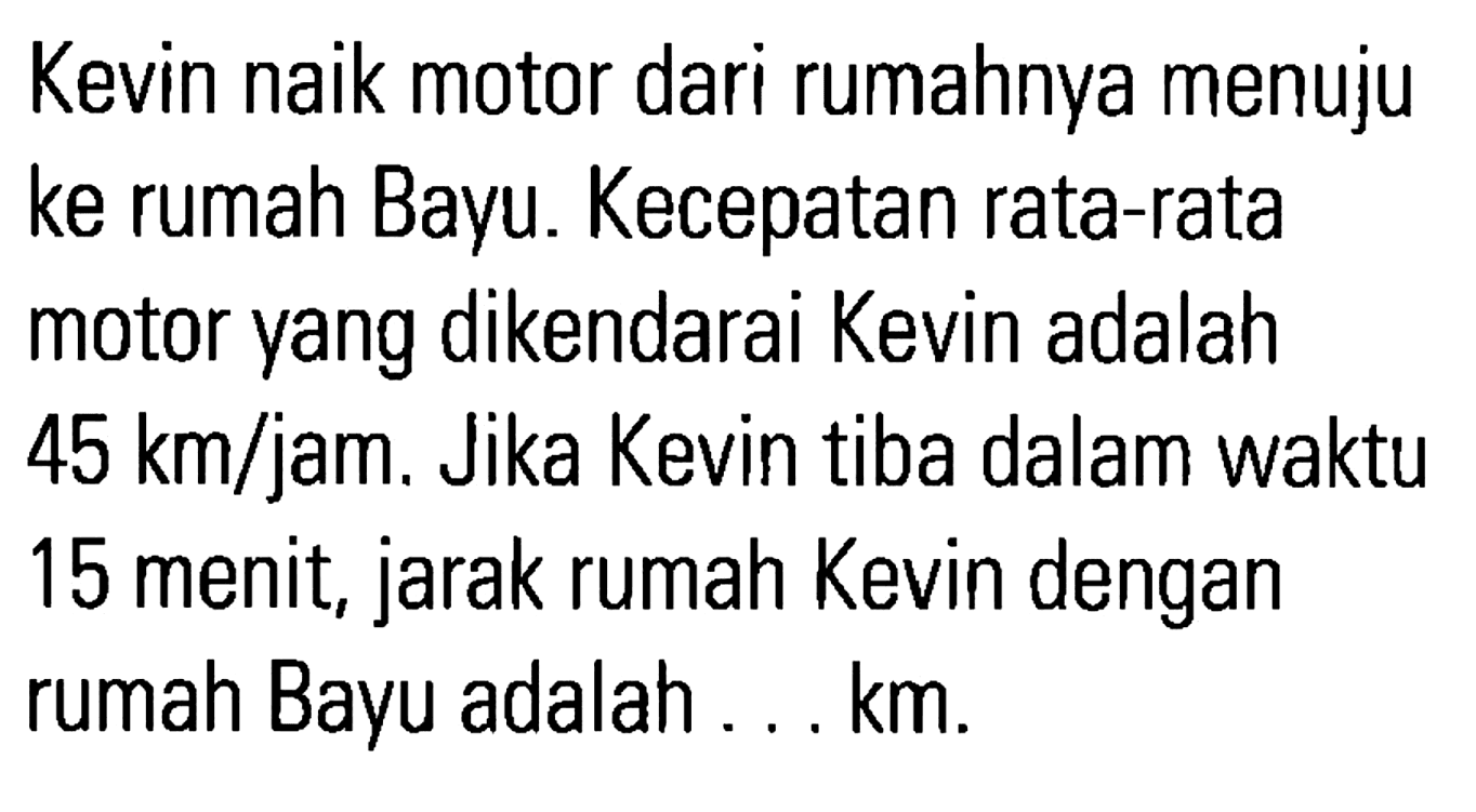 Kevin naik motor dari rumahnya menuju ke rumah Bayu. Kecepatan rata-rata motor yang dikendarai Kevin adalah 45 km/jam. Jika Kevin tiba dalam waktu 15 menit, jarak rumah Kevin dengan rumah Bayu adalah ... km.