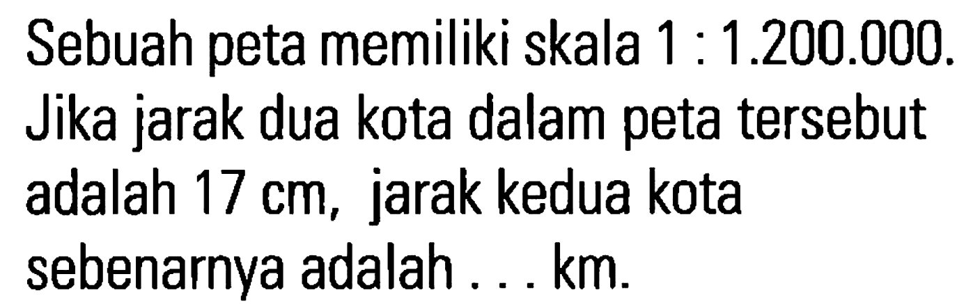 Sebuah peta memiliki skala 1 : 1.200.000. Jika jarak dua kota dalam peta tersebut adalah 17 cm, jarak kedua kota sebenarnya adalah . . . km