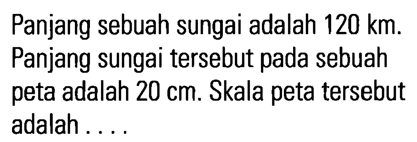 Panjang sebuah sungai adalah 120 km. Panjang sungai tersebut pada sebuah peta adalah 20 cm. Skala peta tersebut adalah...