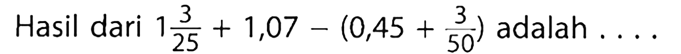 Hasil dari 1 3/25 + 1,07 - (0,45 + 3/50) adalah ...