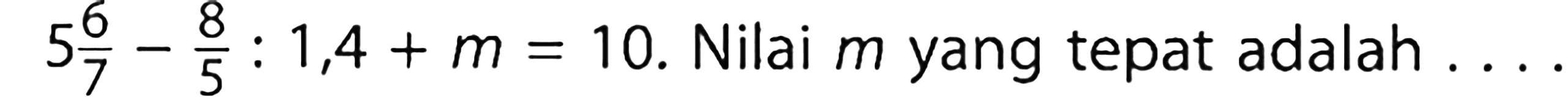 5 6/7 - 8/5 : 1,4 + m = 10. Nilai m yang tepat adalah ....
