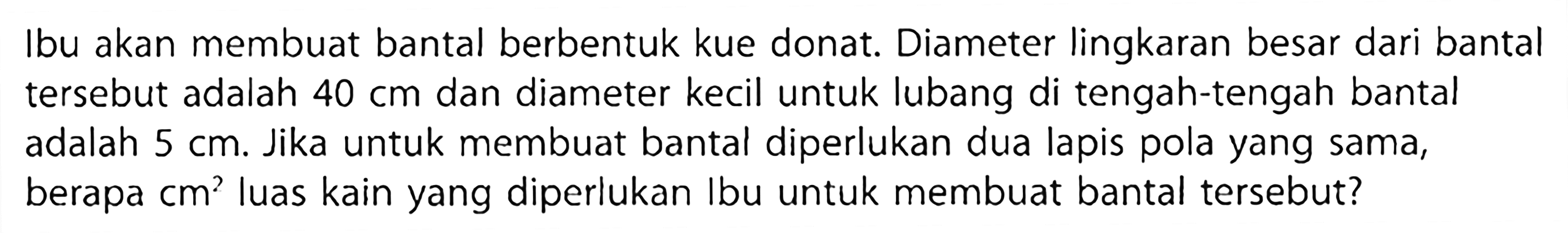 Ibu akan membuat bantal berbentuk kue donat. Diameter lingkaran besar dari bantal tersebut adalah  40 cm  dan diameter kecil untuk lubang di tengah-tengah bantal adalah  5 cm . Jika untuk membuat bantal diperlukan dua lapis pola yang sama, berapa cm^2  luas kain yang diperlukan Ibu untuk membuat bantal tersebut?