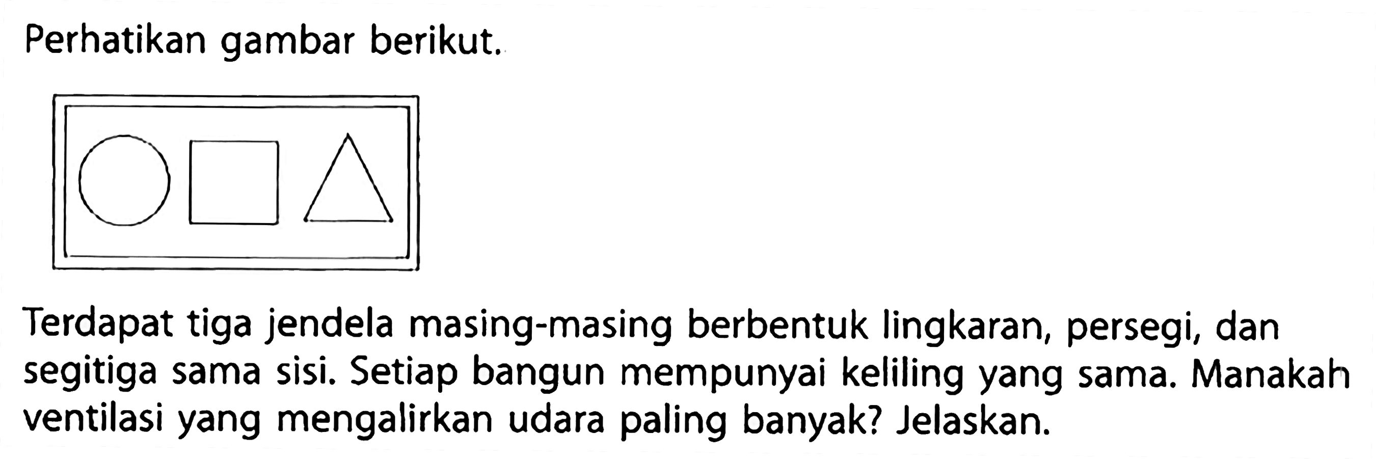 Perhatikan gambar berikut.
"lingkaran" "persegi" "segitiga"
Terdapat tiga jendela masing-masing berbentuk lingkaran, persegi, dan segitiga sama sisi. Setiap bangun mempunyai keliling yang sama. Manakah ventilasi yang mengalirkan udara paling banyak? Jelaskan.