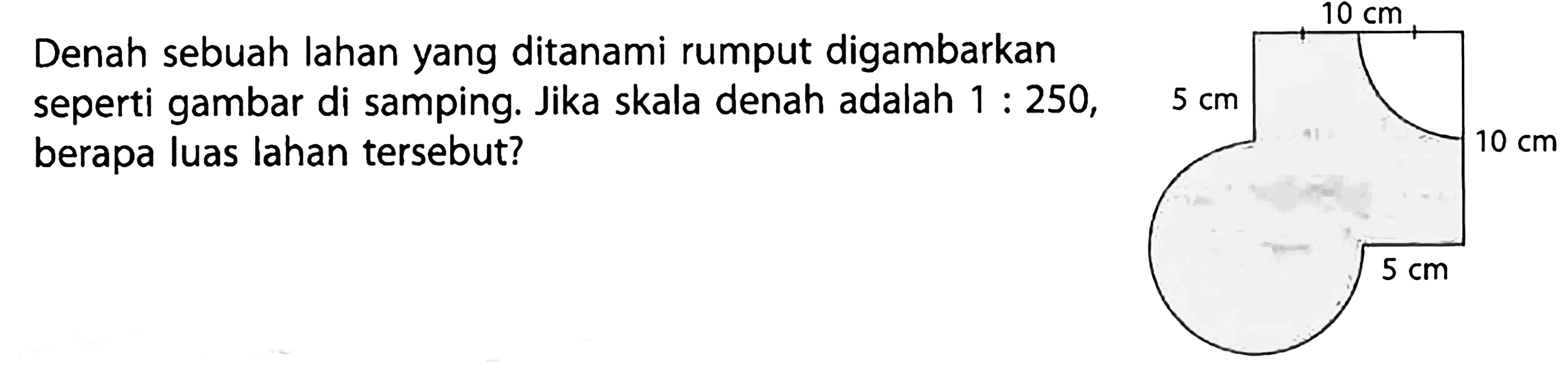 Denah sebuah lahan yang ditanami rumput digambarkan seperti gambar di samping. Jika skala denah adalah  1: 250 , berapa luas lahan tersebut?