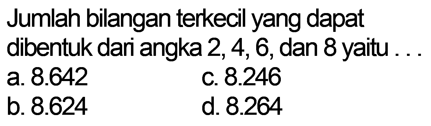 Jumlah bilangan terkecil yang dapat dibentuk dari angka 2,4,6, dan 8 yaitu
a. 8.642 
c. 8.246 
b. 8.624 
d. 8.264 