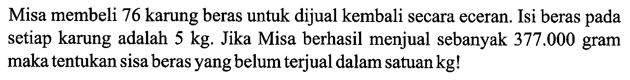 Misa membeli 76 karung beras untuk dijual kembali secara eceran. Isi beras pada setiap karung adalah 5 kg . Jika Misa berhasil menjual sebanyak  377.000 gram maka tentukan sisa beras yang belum terjual dalam satuan kg!