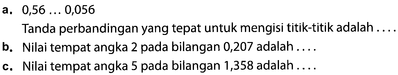 a.  0,56 ... 0,056 
Tanda perbandingan yang tepat untuk mengisi titik-titik adalah ....
b. Nilai tempat angka 2 pada bilangan 0,207 adalah ....
c. Nilai tempat angka 5 pada bilangan 1,358 adalah ....