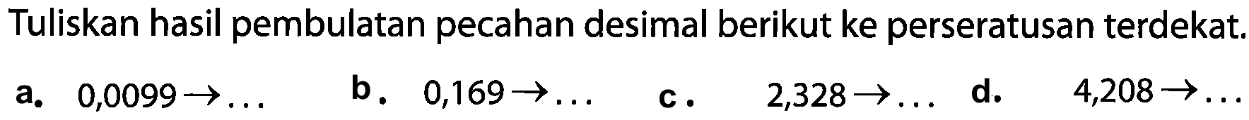 Tuliskan hasil pembulatan pecahan desimal berikut ke perseratusan terdekat. 
a. 0,0099 - > ...
b. 0,169 - > ...
c. 2,328 - > ...
d. 4,208 - > ...