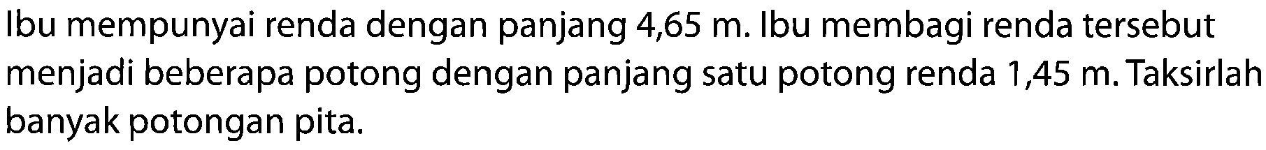 Ibu mempunyai renda dengan panjang 4,65  m . Ibu membagi renda tersebut menjadi beberapa potong dengan panjang satu potong renda 1,45 m. Taksirlah banyak potongan pita.