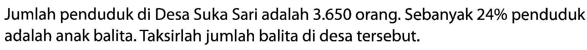 Jumlah penduduk di Desa Suka Sari adalah 3.650 orang. Sebanyak 24% penduduk adalah anak balita. Taksirlah jumlah balita di desa tersebut.