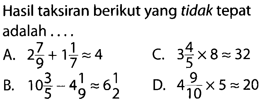 Hasil taksiran berikut yang tidak tepat adalah ....
A.  2 7/9 + 11/7 approx 4 
C.  3 4/5 x 8 approx 32 
B.  10 3/5 - 4 1/9 approx 6 1/2 
D.  4 9/10 x 5 approx 20 