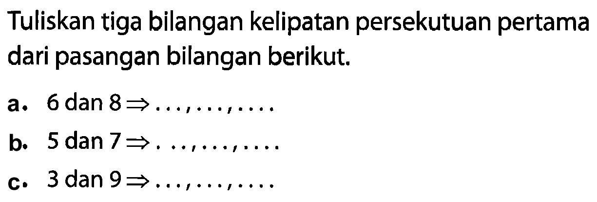 Tuliskan tiga bilangan kelipatan persekutuan pertama dari pasangan bilangan berikut.
a. 6 dan  8 -> ..., ..., ... 
b.  5 dan 7 -> .
c. 3 dan  9 -> ..., ..., ... 