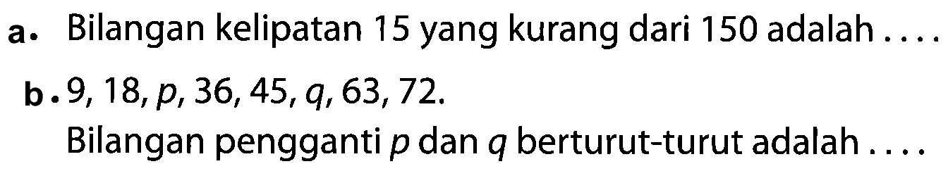 a. Bilangan kelipatan 15 yang kurang dari 150 adalah .... b. 9, 18, p, 36, 45, q, 63, 72. Bilangan pengganti p dan q berturut-turut adalah ....