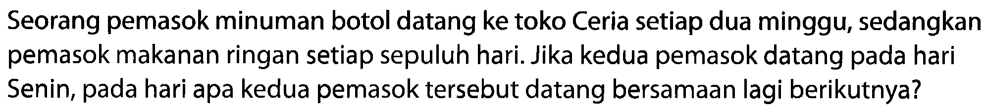 Seorang pemasok minuman botol datang ke toko Ceria setiap dua minggu, sedangkan pemasok makanan ringan setiap sepuluh hari. Jika kedua pemasok datang pada hari Senin, pada hari apa kedua pemasok tersebut datang bersamaan lagi berikutnya?