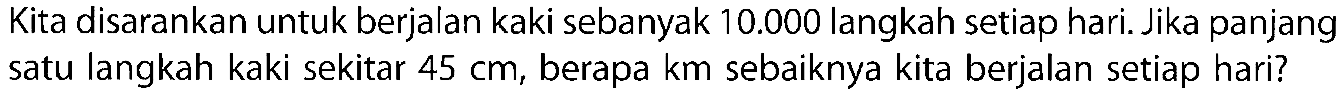 Kita disarankan untuk berjalan kaki sebanyak 10.000 langkah setiap hari. Jika panjang satu langkah kaki sekitar 45 cm, berapa km sebaiknya kita berjalan setiap hari?