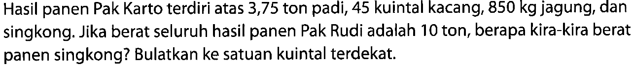 Hasil panen Pak Karto terdiri atas 3,75 ton padi, 45 kuintal kacang,  850 kg  jagung, dan singkong. Jika berat seluruh hasil panen Pak Rudi adalah 10 ton, berapa kira-kira berat panen singkong? Bulatkan ke satuan kuintal terdekat.