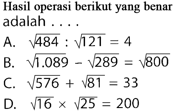 Hasil operasi berikut yang benar adalah ....
A. akar(484) : akar(121)=4 B. akar(1.089) - akar(289)=akar(800) C. akar(576) + akar(81)=33 D. akar(16) x akar(25)=200