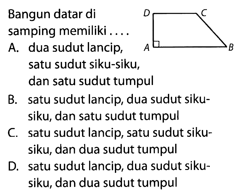 Bangun datar di samping memiliki .... A B C D 
A. dua sudut lancip, satu sudut siku-siku, dan satu sudut tumpul
B. satu sudut lancip, dua sudut sikusiku, dan satu sudut tumpul
C. satu sudut lancip, satu sudut sikusiku, dan dua sudut tumpul
D. satu sudut lancip, dua sudut sikusiku, dan dua sudut tumpul