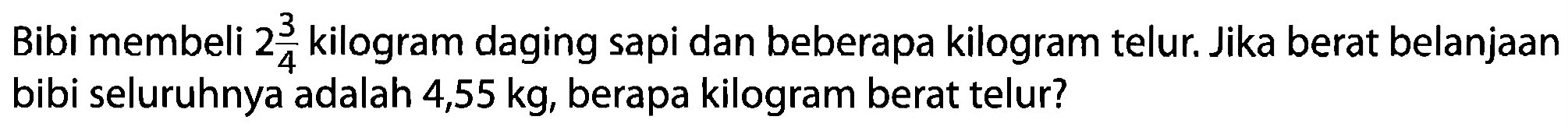 Bibi membeli 2 3/4 kilogram daging sapi dan beberapa kilogram telur. Jika berat belanjaan bibi seluruhnya adalah 4,55 kg, berapa kilogram berat telur?