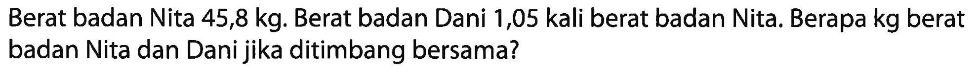 Berat badan Nita 45,8 kg. Berat badan Dani 1,05 kali berat badan Nita. Berapa kg berat badan Nita dan Dani jika ditimbang bersama?
